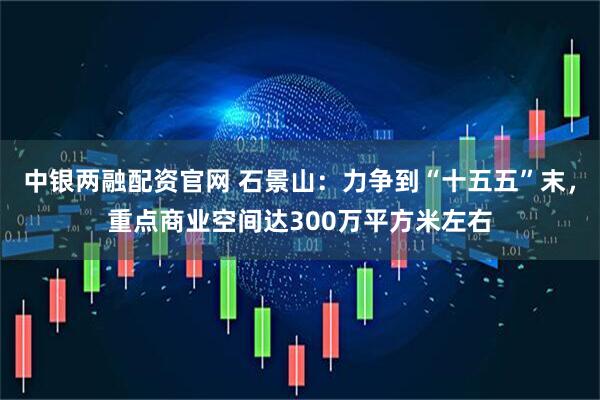 中银两融配资官网 石景山：力争到“十五五”末，重点商业空间达300万平方米左右