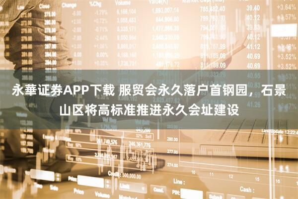 永華证券APP下载 服贸会永久落户首钢园，石景山区将高标准推进永久会址建设