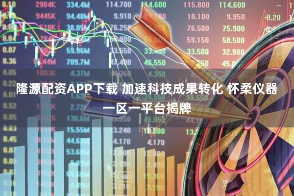 隆源配资APP下载 加速科技成果转化 怀柔仪器一区一平台揭牌