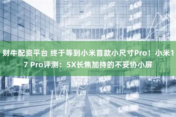 财牛配资平台 终于等到小米首款小尺寸Pro！小米17 Pro评测：5X长焦加持的不妥协小屏