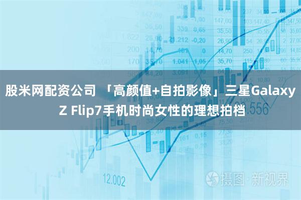 股米网配资公司 「高颜值+自拍影像」三星Galaxy Z Flip7手机时尚女性的理想拍档
