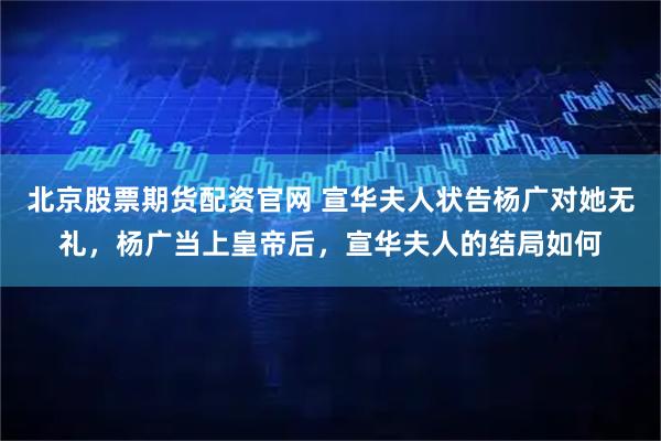 北京股票期货配资官网 宣华夫人状告杨广对她无礼，杨广当上皇帝后，宣华夫人的结局如何