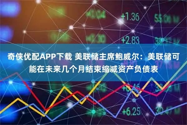 奇侠优配APP下载 美联储主席鲍威尔：美联储可能在未来几个月结束缩减资产负债表