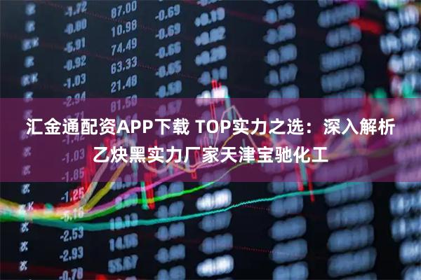 汇金通配资APP下载 TOP实力之选：深入解析乙炔黑实力厂家天津宝驰化工