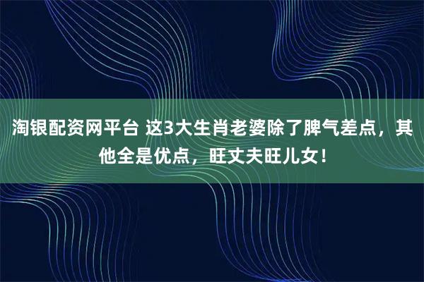 淘银配资网平台 这3大生肖老婆除了脾气差点，其他全是优点，旺丈夫旺儿女！