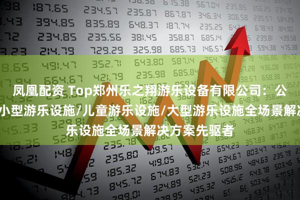 凤凰配资 Top郑州乐之翔游乐设备有限公司：公园游乐设施/小型游乐设施/儿童游乐设施/大型游乐设施全场景解决方案先驱者