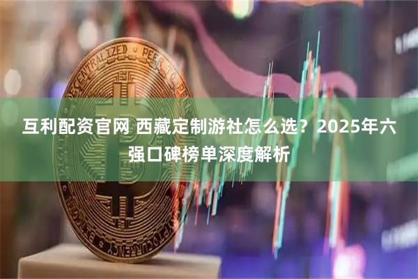 互利配资官网 西藏定制游社怎么选？2025年六强口碑榜单深度解析