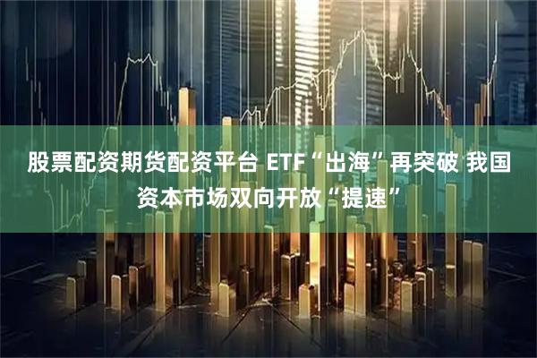 股票配资期货配资平台 ETF“出海”再突破 我国资本市场双向开放“提速”