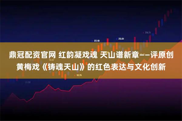 鼎冠配资官网 红韵凝戏魂 天山谱新章——评原创黄梅戏《铸魂天山》的红色表达与文化创新
