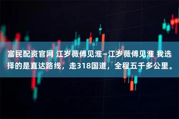 富民配资官网 江岁薇傅见淮—江岁薇傅见淮 我选择的是直达路线，走318国道，全程五千多公里。