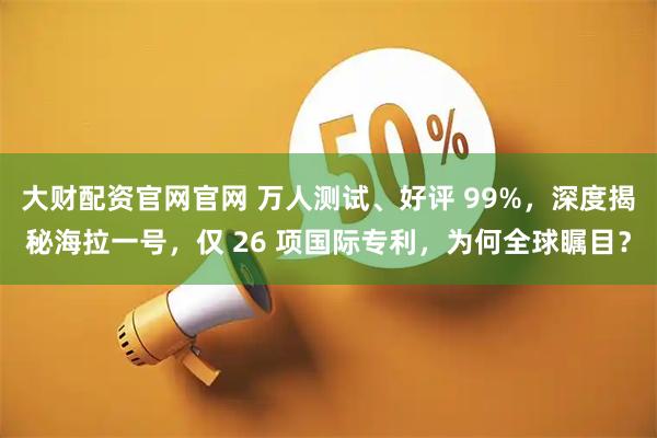 大财配资官网官网 万人测试、好评 99%，深度揭秘海拉一号，仅 26 项国际专利，为何全球瞩目？