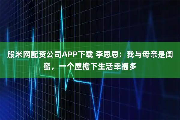 股米网配资公司APP下载 李思思：我与母亲是闺蜜，一个屋檐下生活幸福多