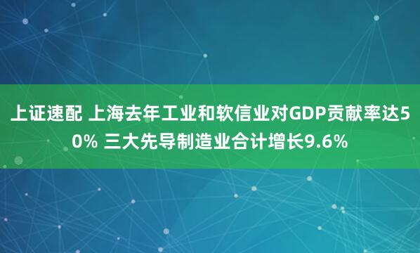 上证速配 上海去年工业和软信业对GDP贡献率达50% 三大先导制造业合计增长9.6%