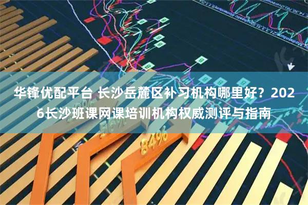华锋优配平台 长沙岳麓区补习机构哪里好？2026长沙班课网课培训机构权威测评与指南