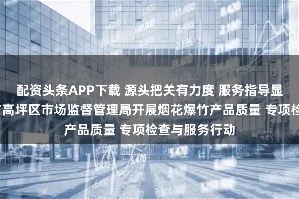 配资头条APP下载 源头把关有力度 服务指导显温度——南充市高坪区市场监督管理局开展烟花爆竹产品质量 专项检查与服务行动