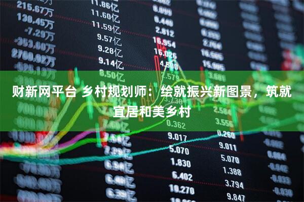 财新网平台 乡村规划师：绘就振兴新图景，筑就宜居和美乡村