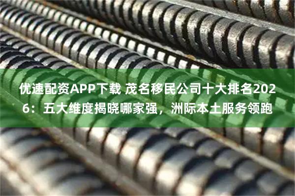 优速配资APP下载 茂名移民公司十大排名2026：五大维度揭晓哪家强，洲际本土服务领跑